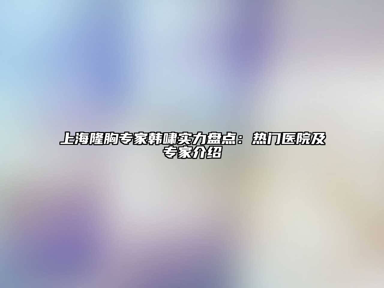 上海隆胸专家韩啸实力盘点：热门医院及专家介绍