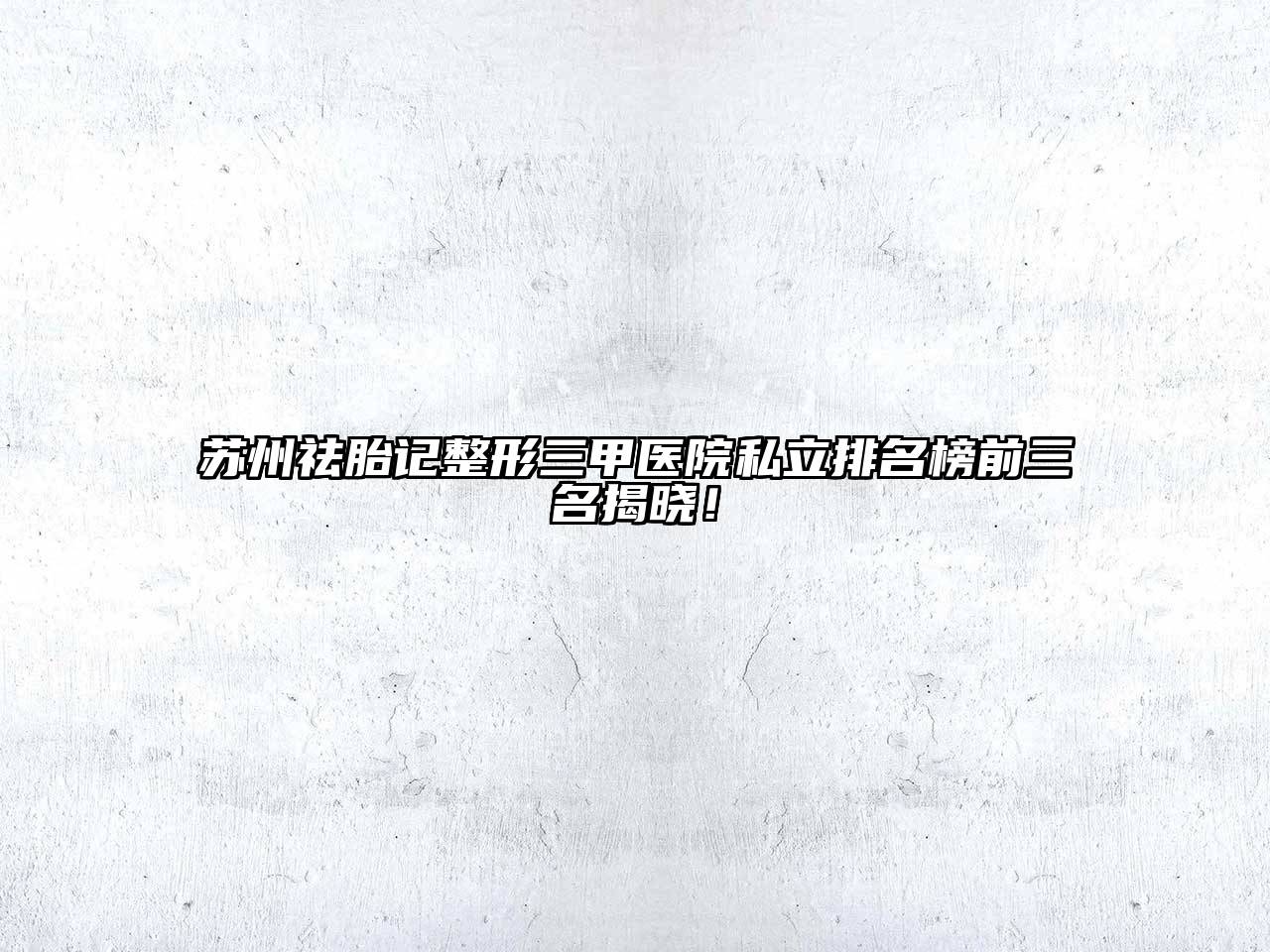 苏州祛胎记整形三甲医院私立排名榜前三名揭晓！