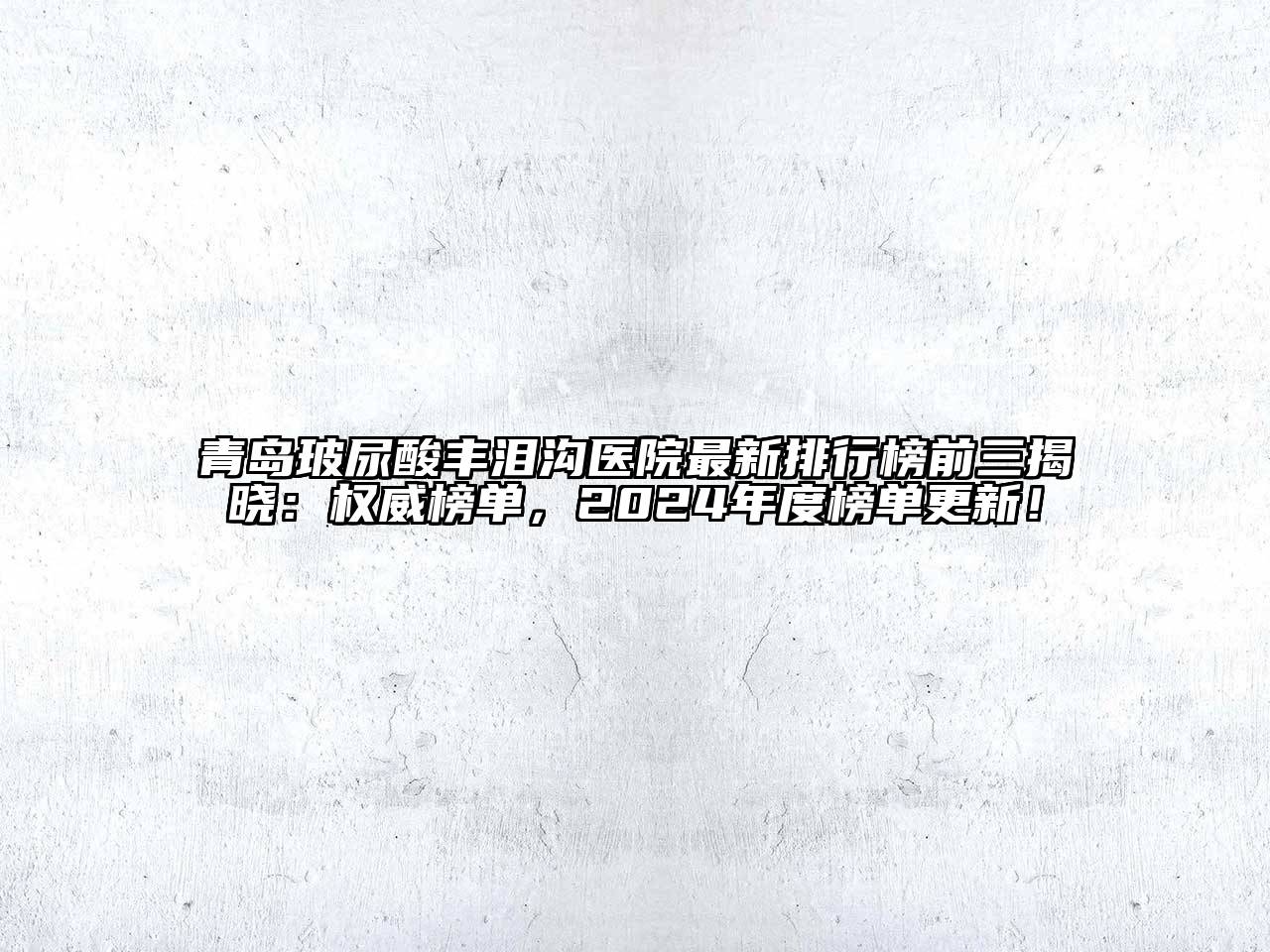 青岛玻尿酸丰泪沟医院最新排行榜前三揭晓：权威榜单，2025年度榜单更新！