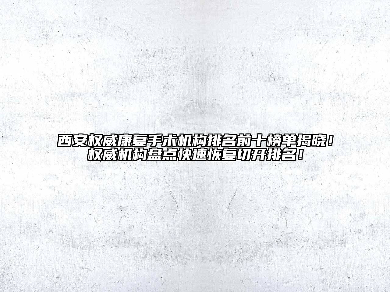 西安权威康复手术机构排名前十榜单揭晓！权威机构盘点快速恢复切开排名！