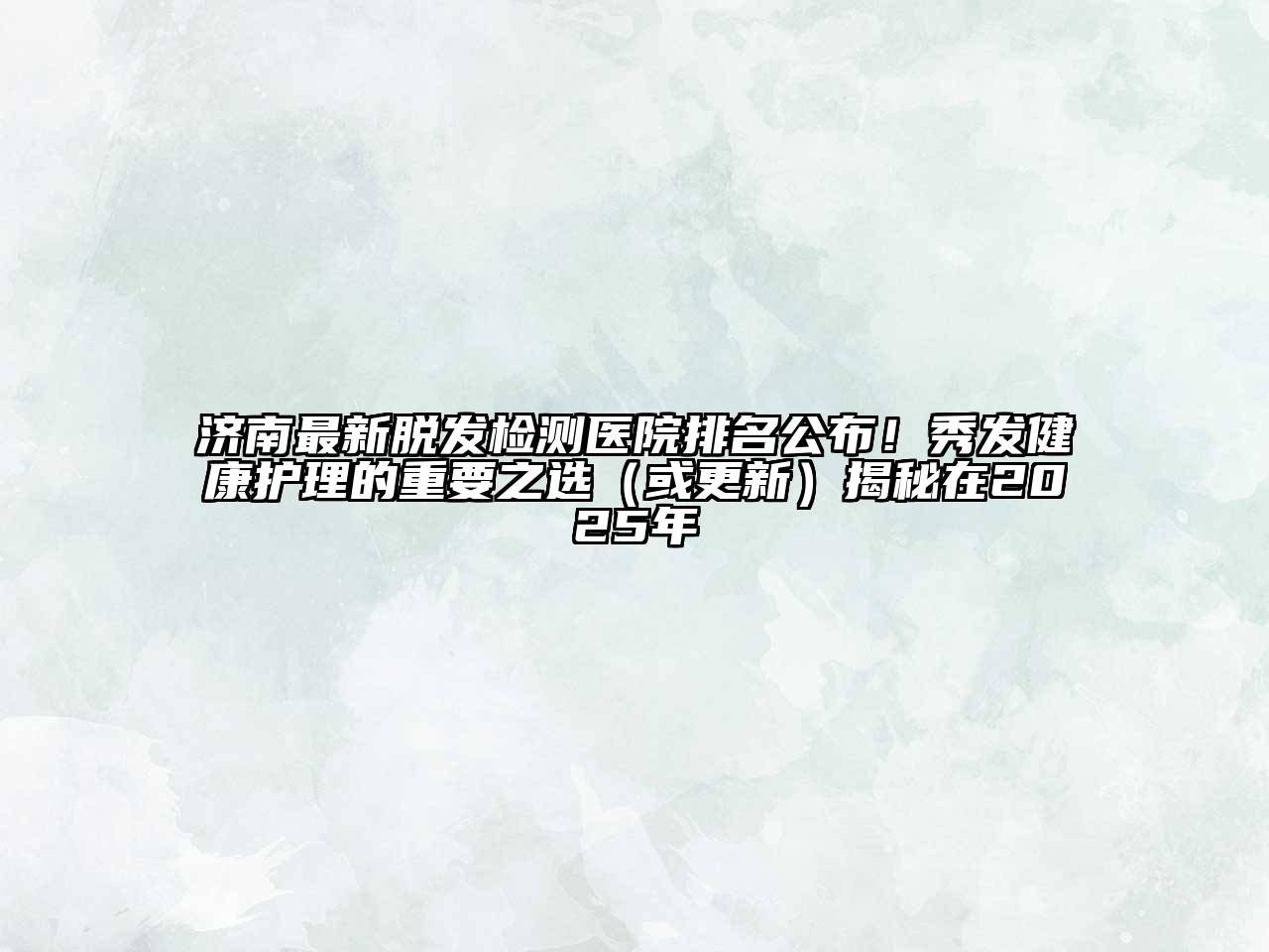 济南最新脱发检测医院排名公布！秀发健康护理的重要之选（或更新）揭秘在2025年