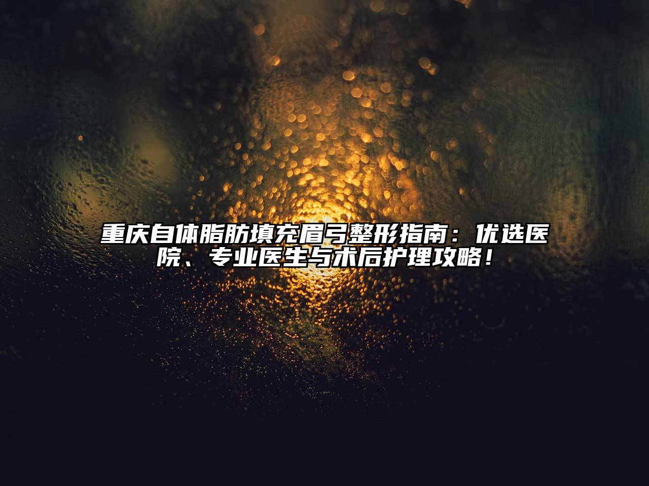 重庆自体脂肪填充眉弓整形指南：优选医院、专业医生与术后护理攻略！