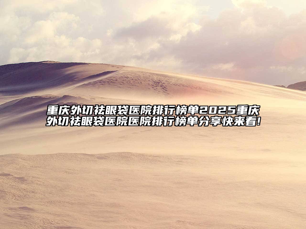 重庆外切祛眼袋医院排行榜单2025重庆外切祛眼袋医院医院排行榜单分享快来看!