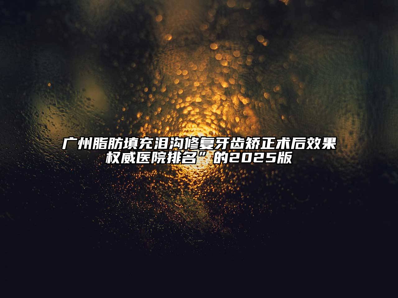 广州脂肪填充泪沟修复牙齿矫正术后效果权威医院排名”的2025版