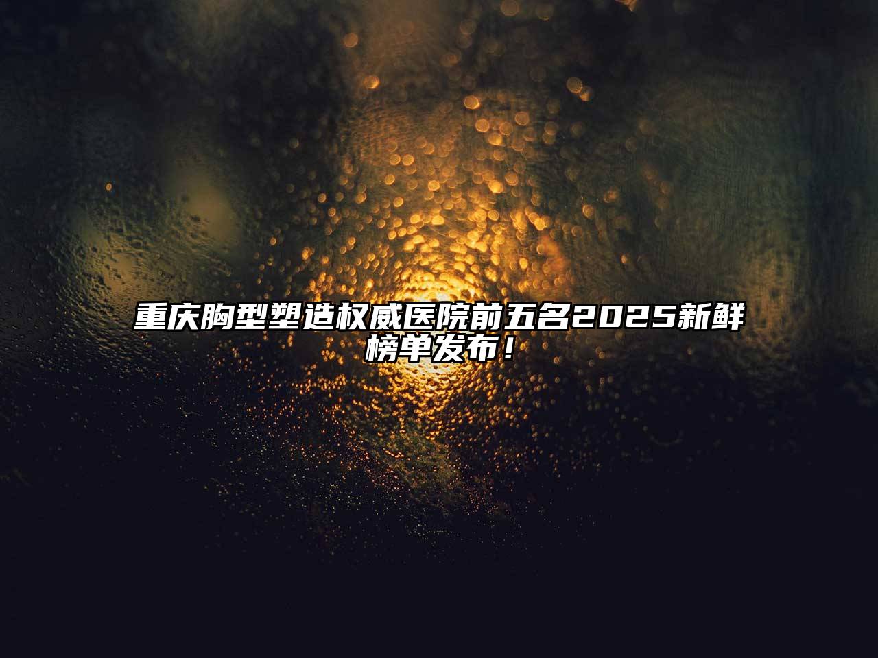 重庆胸型塑造权威医院前五名2025新鲜榜单发布！