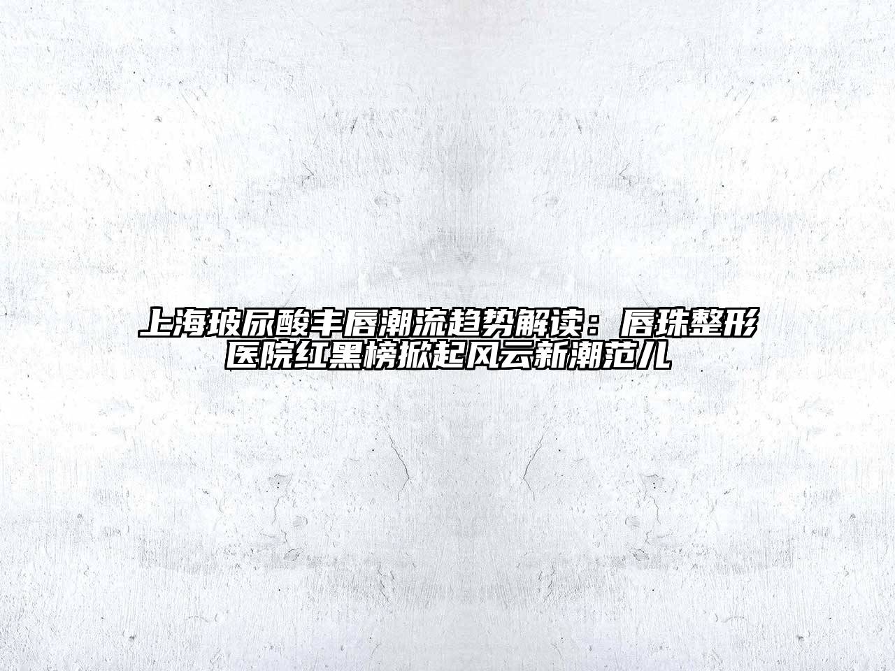 上海玻尿酸丰唇潮流趋势解读：唇珠整形医院红黑榜掀起风云新潮范儿