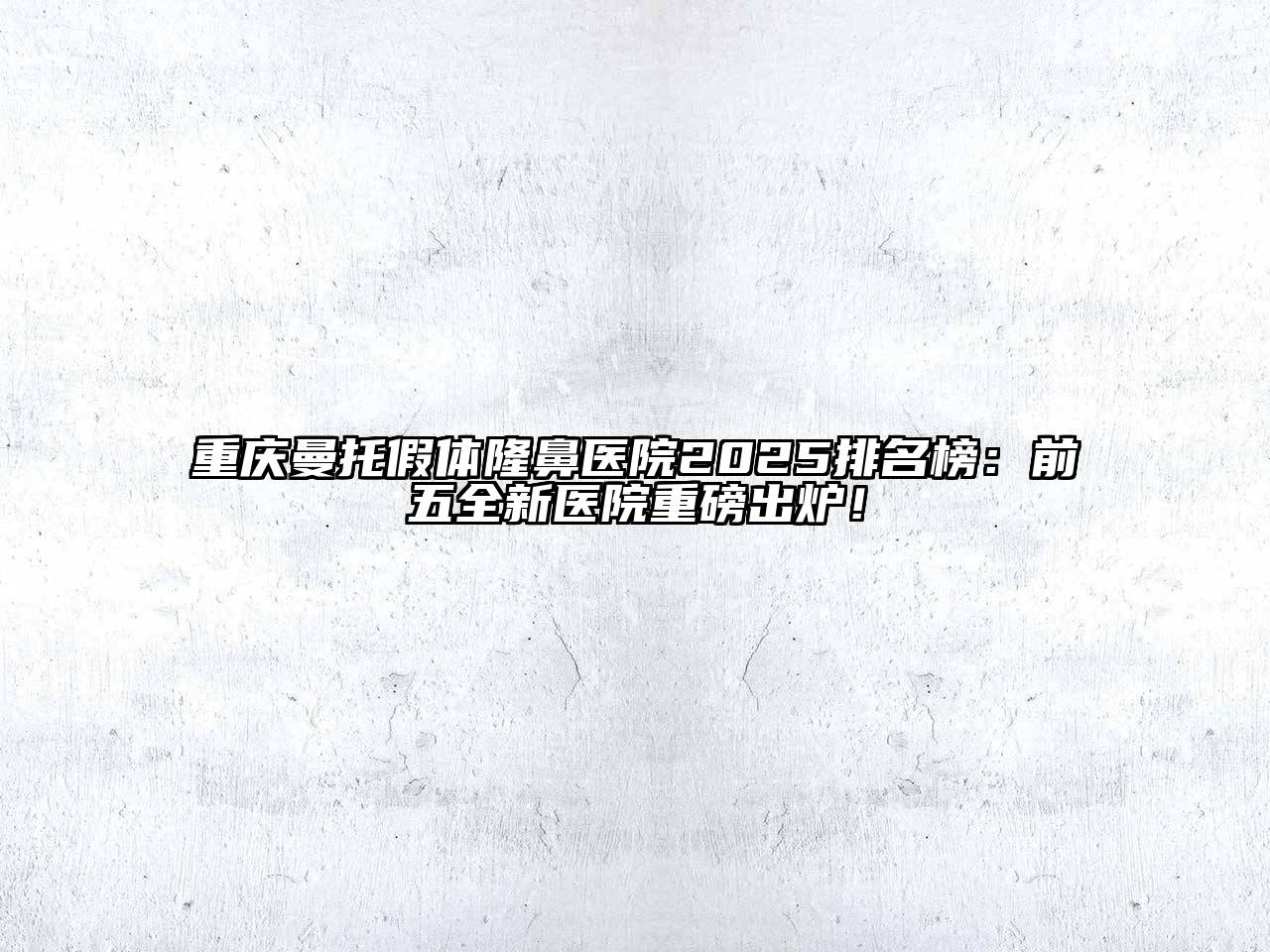 重庆曼托假体隆鼻医院2025排名榜：前五全新医院重磅出炉！