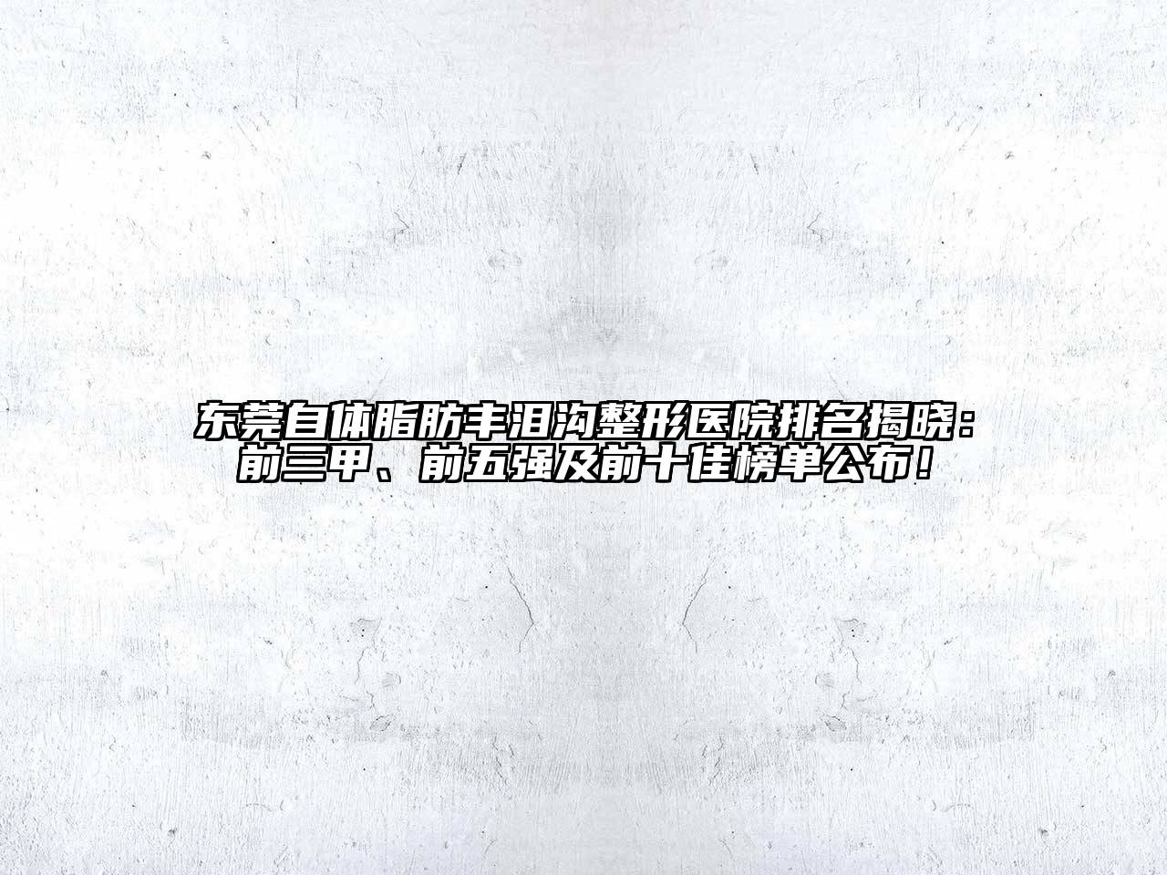 东莞自体脂肪丰泪沟整形医院排名揭晓：前三甲、前五强及前十佳榜单公布！
