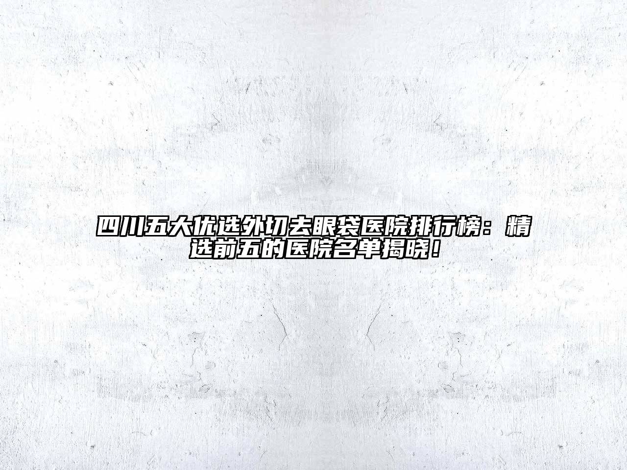 四川五大优选外切去眼袋医院排行榜：精选前五的医院名单揭晓！