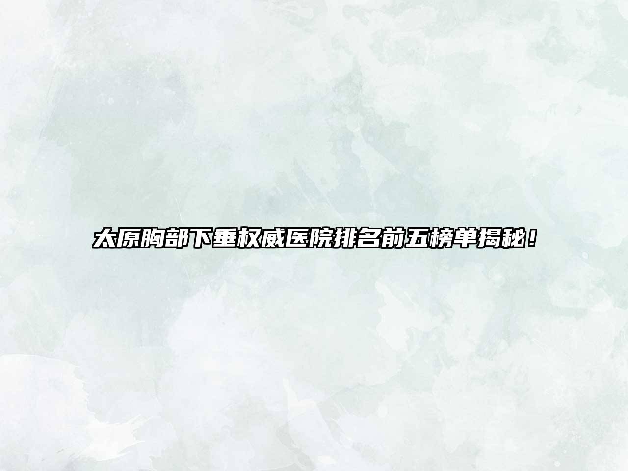 太原胸部下垂权威医院排名前五榜单揭秘！
