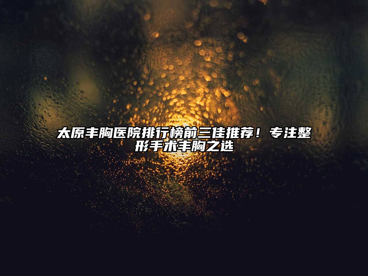 太原丰胸医院排行榜前三佳推荐！专注整形手术丰胸之选