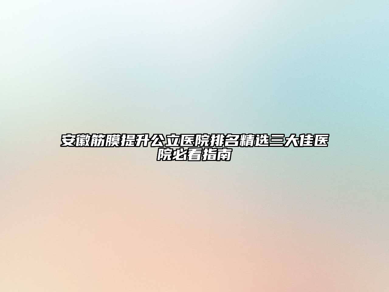 安徽筋膜提升公立医院排名精选三大佳医院必看指南