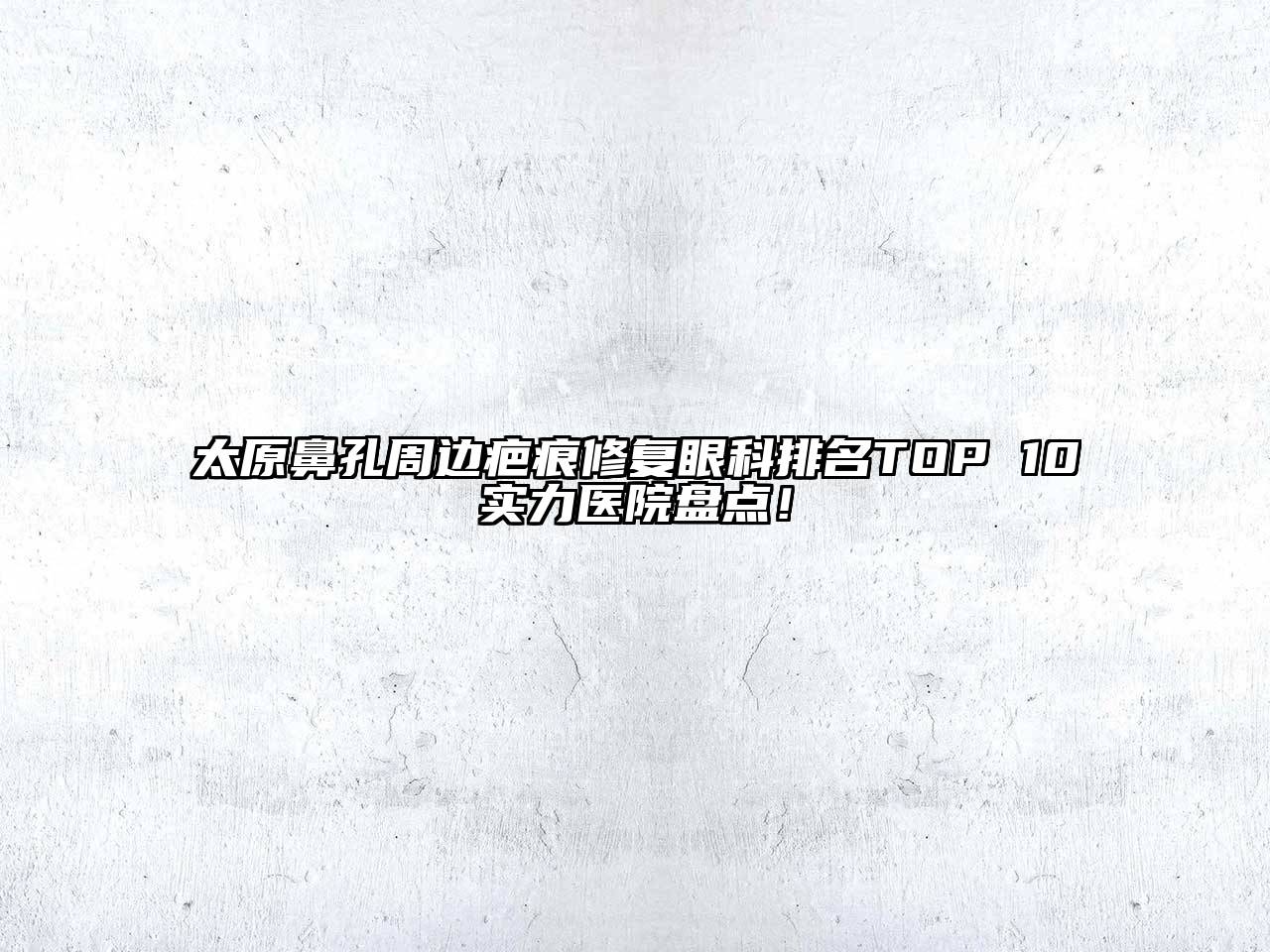 太原鼻孔周边疤痕修复眼科排名TOP 10实力医院盘点！