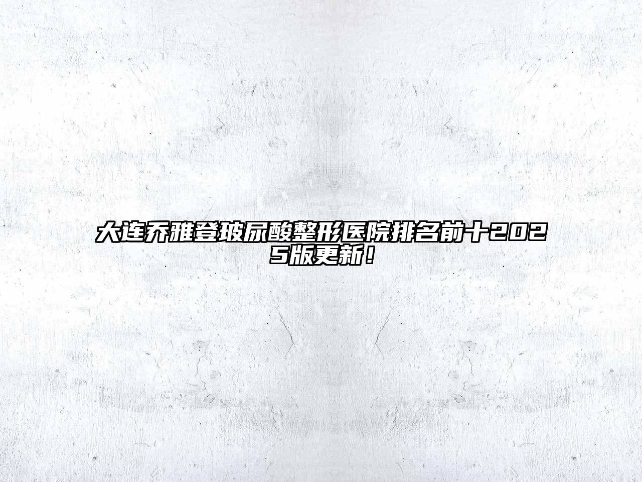 大连乔雅登玻尿酸整形医院排名前十2025版更新！