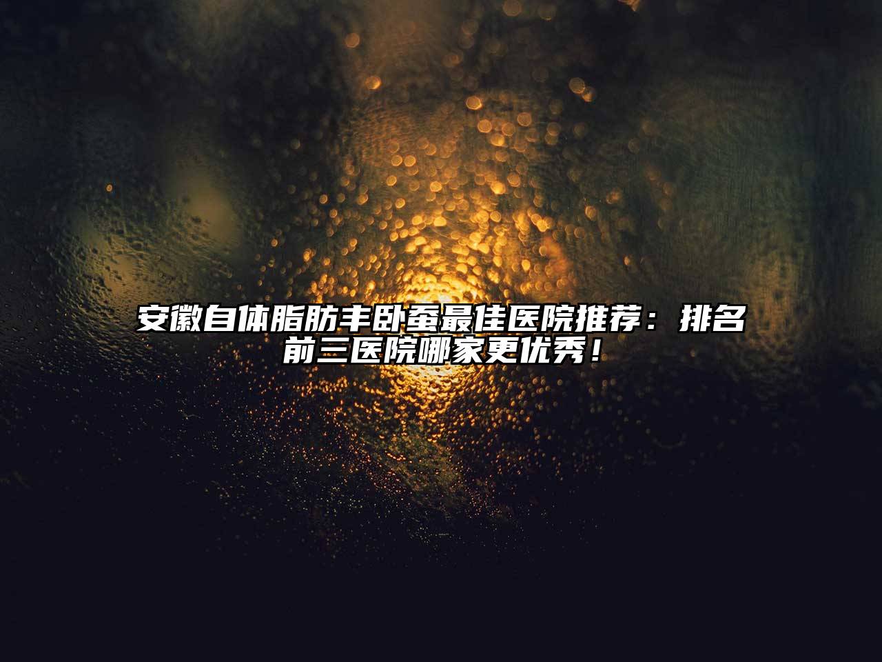 安徽自体脂肪丰卧蚕最佳医院推荐：排名前三医院哪家更优秀！