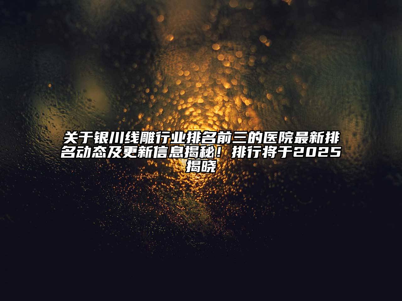银川线雕行业排名前三的医院最新排名动态及更新信息揭秘！排行将于2025揭晓