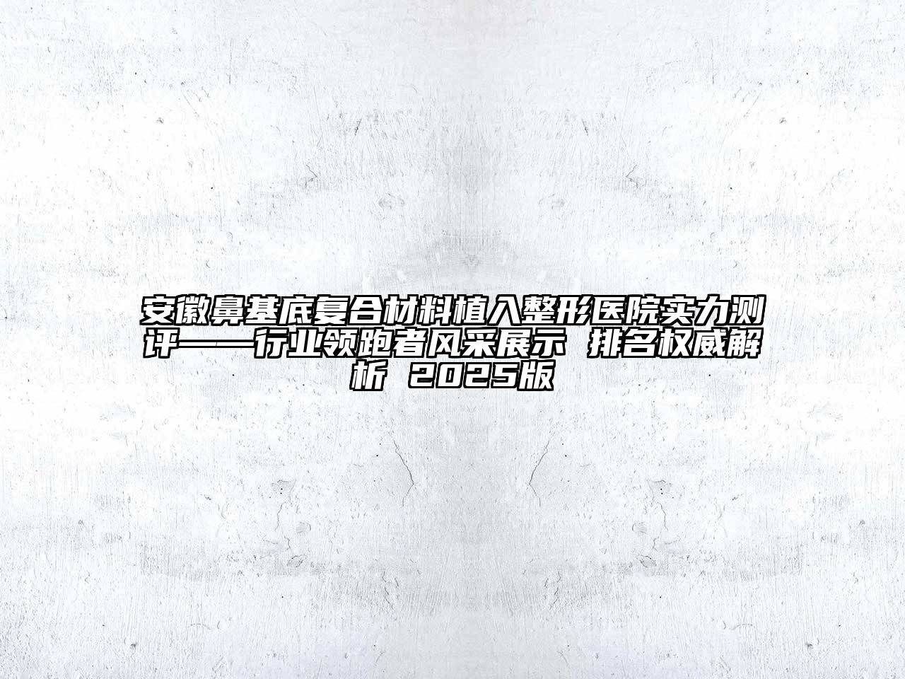 安徽鼻基底复合材料植入整形医院实力测评——行业领跑者风采展示 排名权威解析 2025版