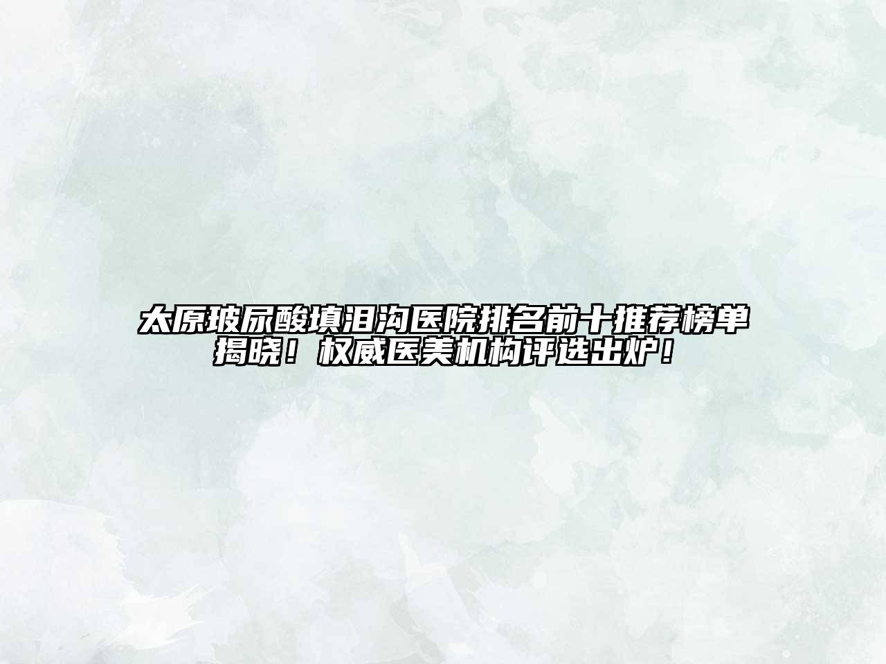 太原玻尿酸填泪沟医院排名前十推荐榜单揭晓！权威医美机构评选出炉！