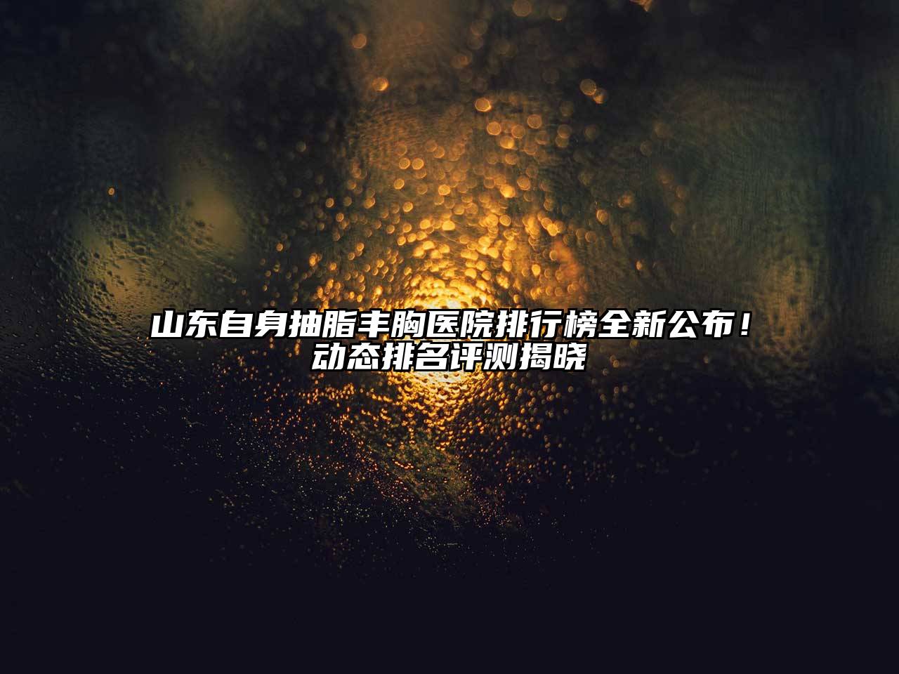 山东自身抽脂丰胸医院排行榜全新公布！动态排名评测揭晓
