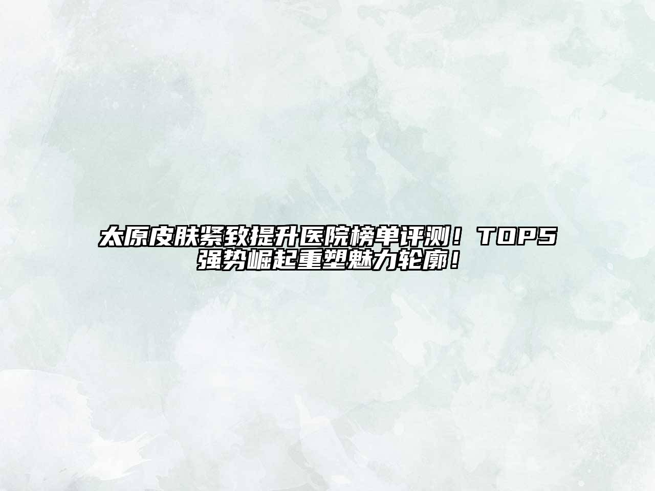 太原皮肤紧致提升医院榜单评测！TOP5强势崛起重塑魅力轮廓！