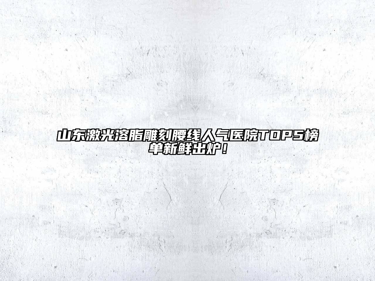 山东激光溶脂雕刻腰线人气医院TOP5榜单新鲜出炉！