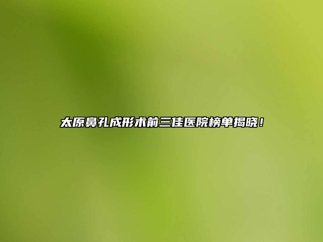 太原鼻孔成形术前三佳医院榜单揭晓！