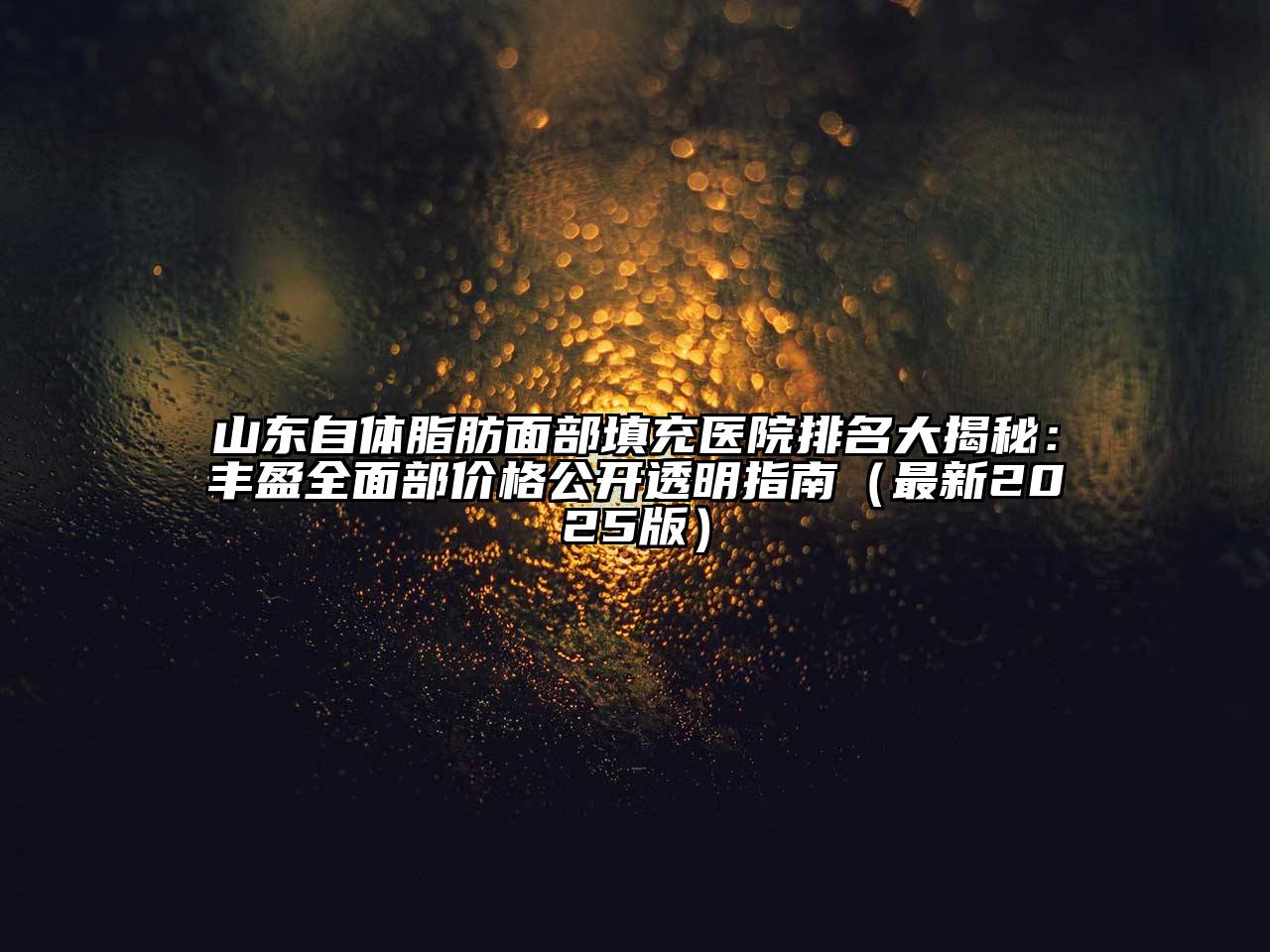 山东自体脂肪面部填充医院排名大揭秘：丰盈全面部价格公开透明指南（最新2025版）