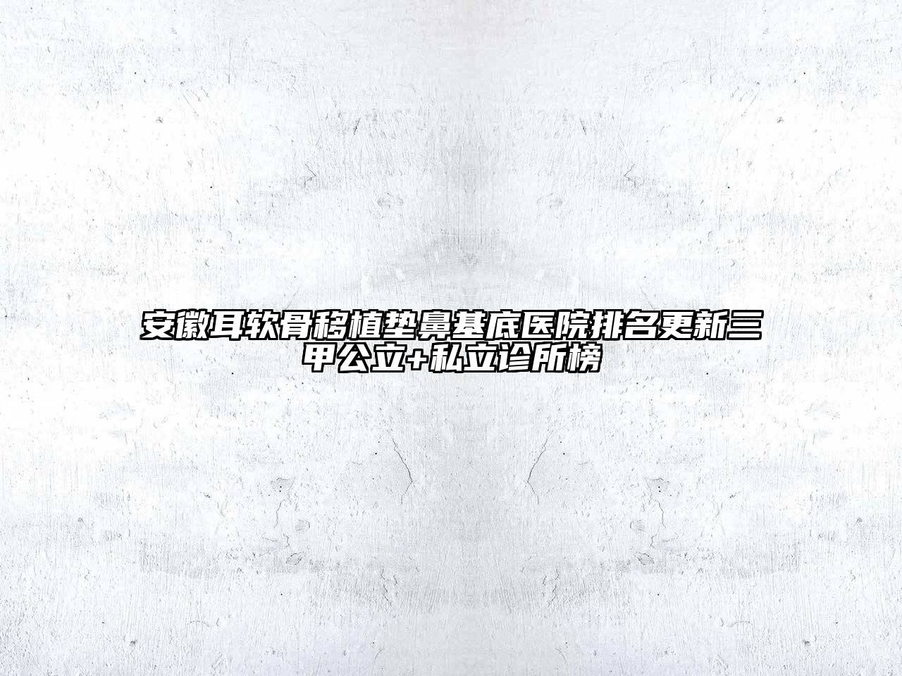 安徽耳软骨移植垫鼻基底医院排名更新三甲公立+私立诊所榜