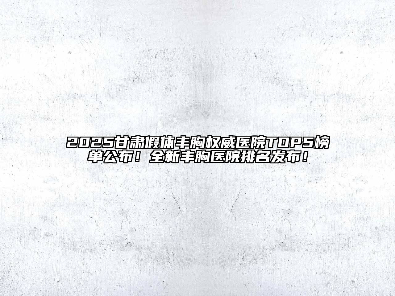 2025甘肃假体丰胸权威医院TOP5榜单公布！全新丰胸医院排名发布！