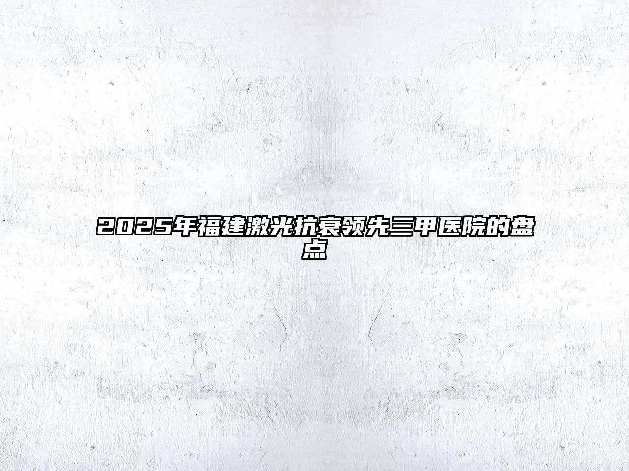 2025年福建激光抗衰领先三甲医院的盘点