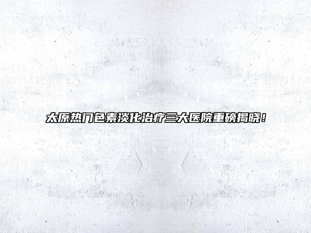 太原热门色素淡化治疗三大医院重磅揭晓！