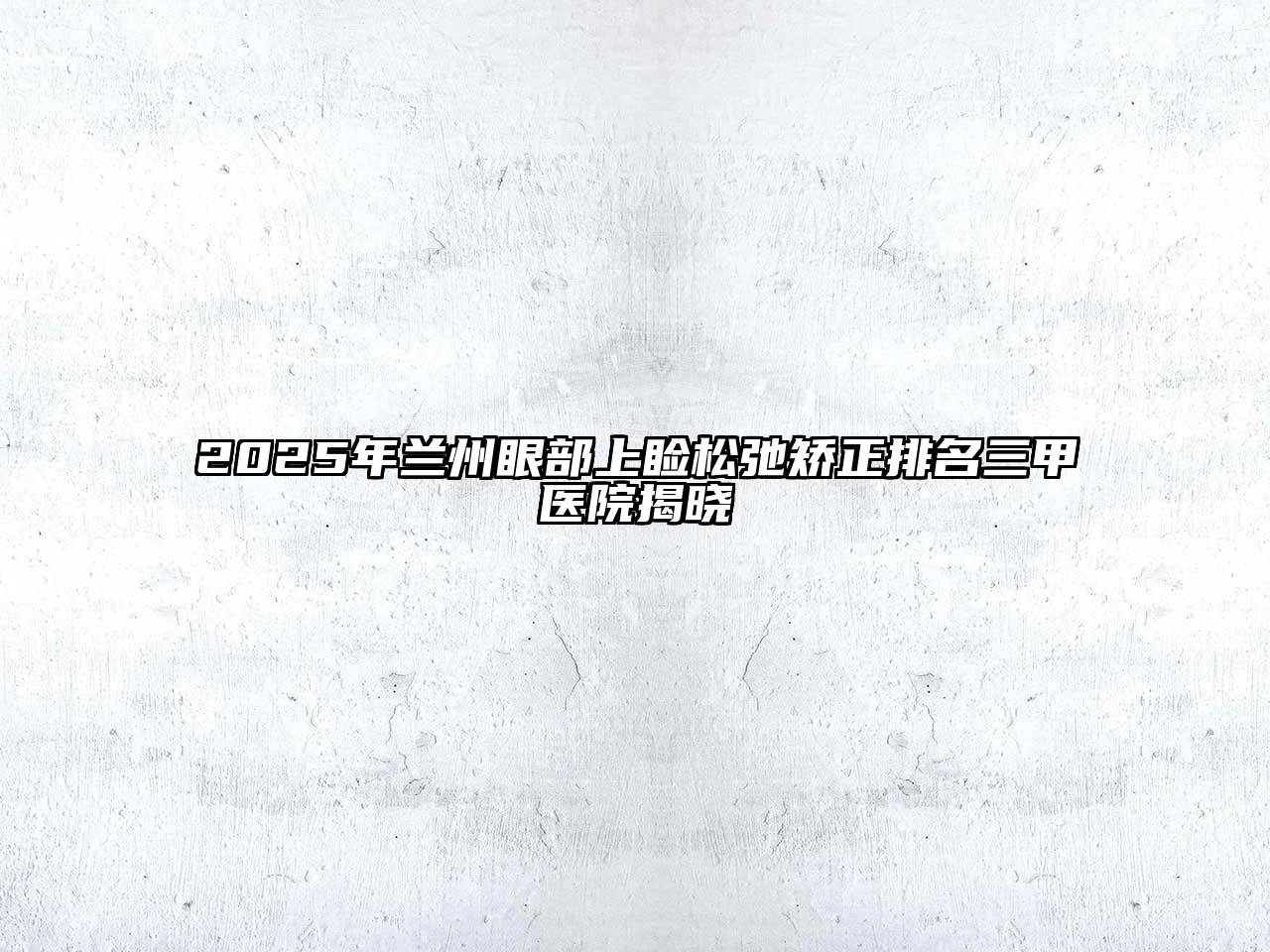 2025年兰州眼部上睑松弛矫正排名三甲医院揭晓