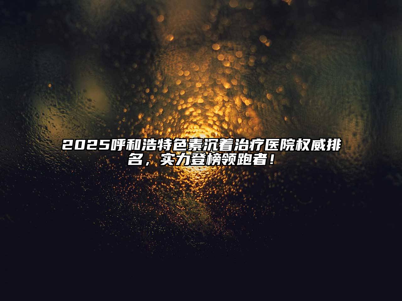 2025呼和浩特色素沉着治疗医院权威排名，实力登榜领跑者！