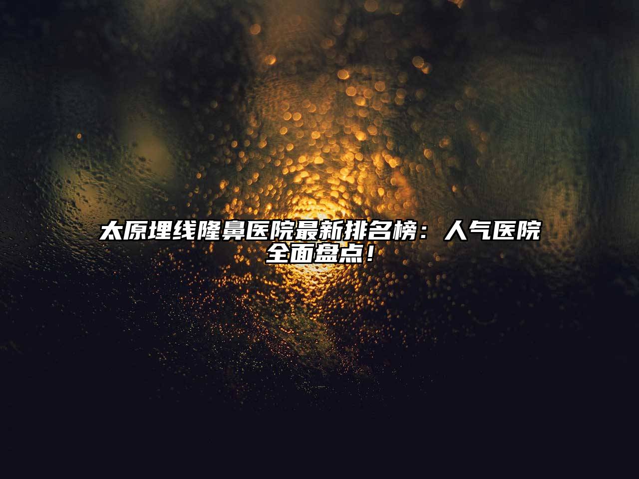 太原埋线隆鼻医院最新排名榜：人气医院全面盘点！