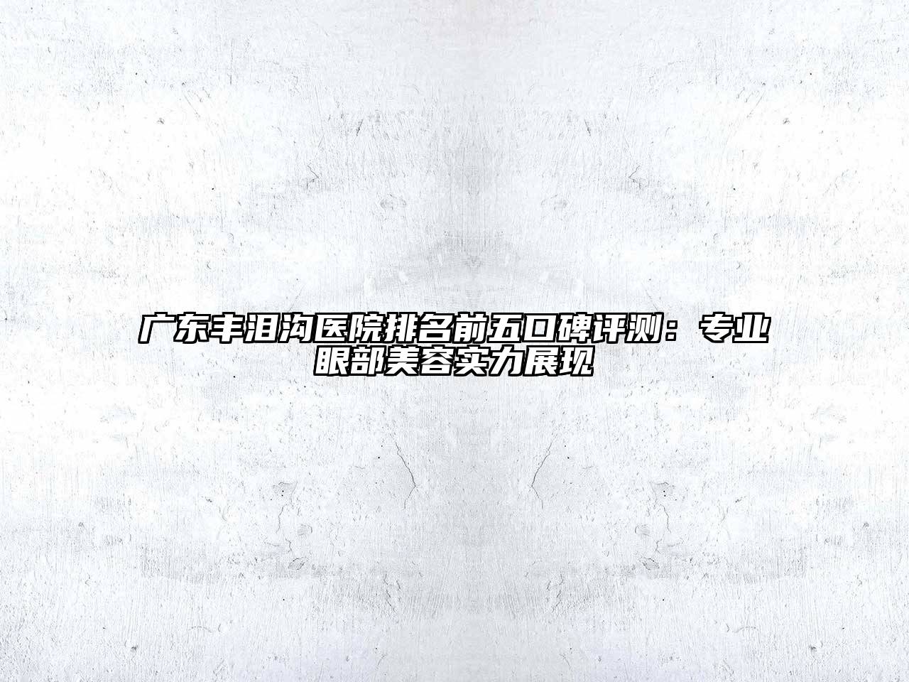 广东丰泪沟医院排名前五口碑评测：专业眼部美容实力展现
