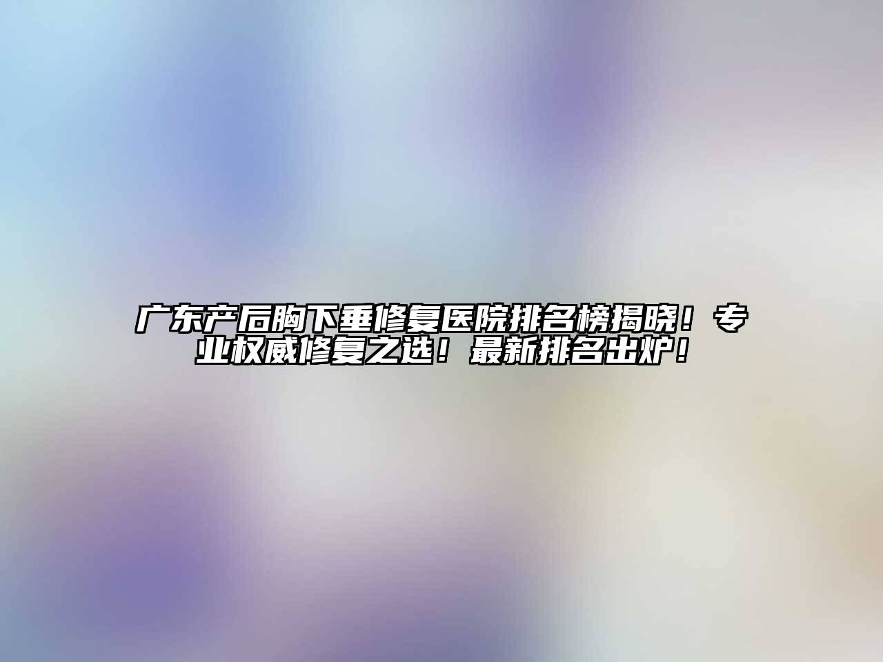 广东产后胸下垂修复医院排名榜揭晓！专业权威修复之选！最新排名出炉！