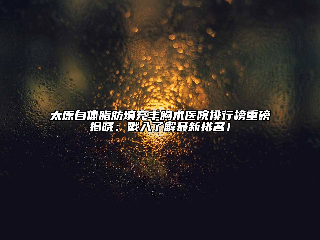 太原自体脂肪填充丰胸术医院排行榜重磅揭晓：戳入了解最新排名！