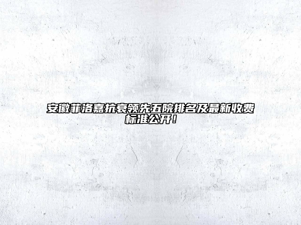 安徽菲洛嘉抗衰领先五院排名及最新收费标准公开！