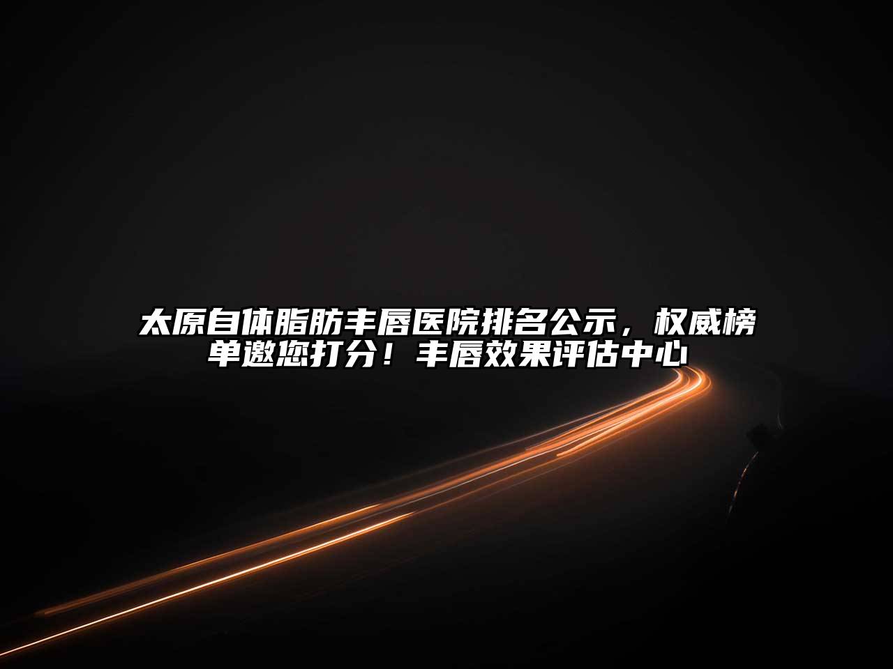 太原自体脂肪丰唇医院排名公示，权威榜单邀您打分！丰唇效果评估中心