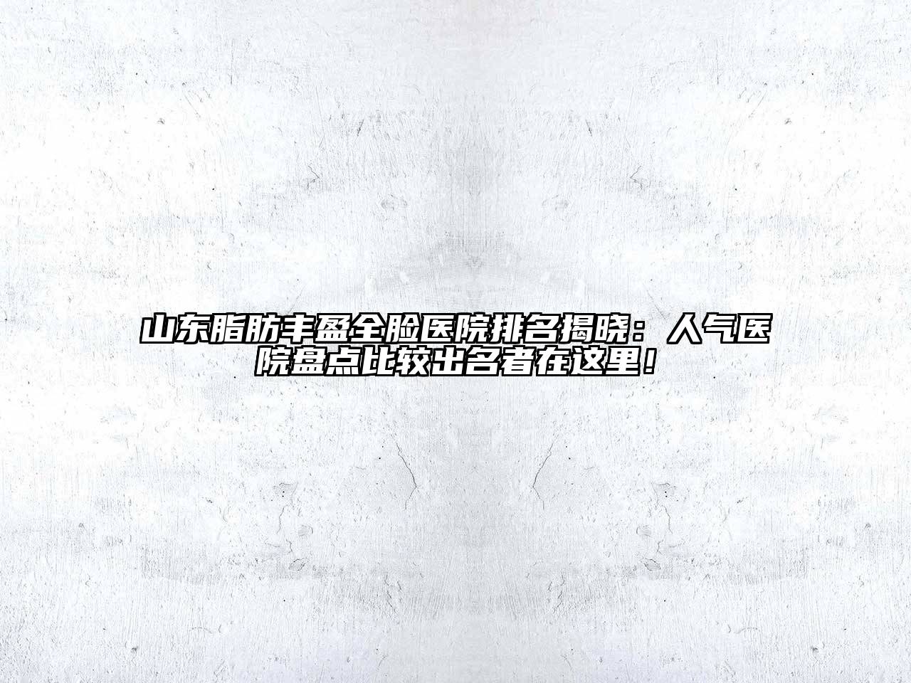 山东脂肪丰盈全脸医院排名揭晓：人气医院盘点比较出名者在这里！
