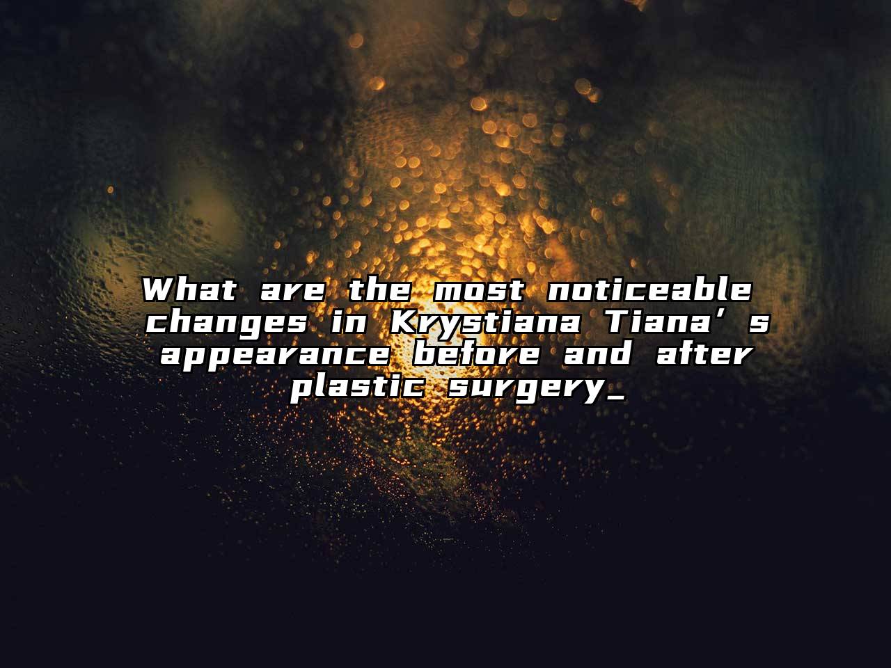 What are the most noticeable changes in Krystiana Tiana’s appearance before and after plastic surgery_