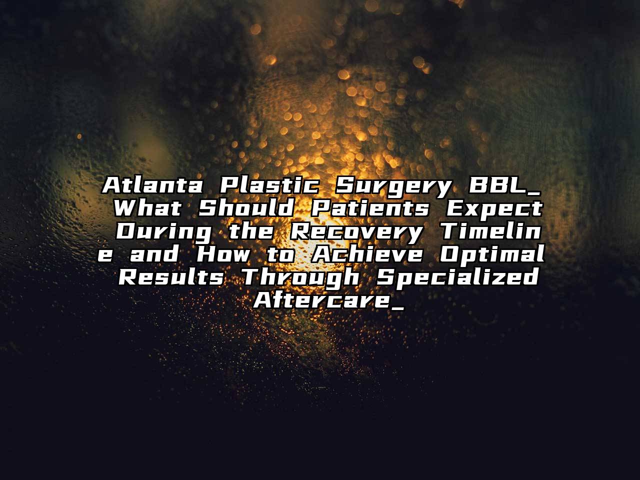Atlanta Plastic Surgery BBL_ What Should Patients Expect During the Recovery Timeline and How to Achieve Optimal Results Through Specialized Aftercare_