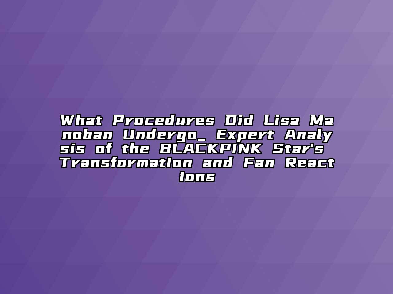 What Procedures Did Lisa Manoban Undergo_ Expert Analysis of the BLACKPINK Star's Transformation and Fan Reactions
