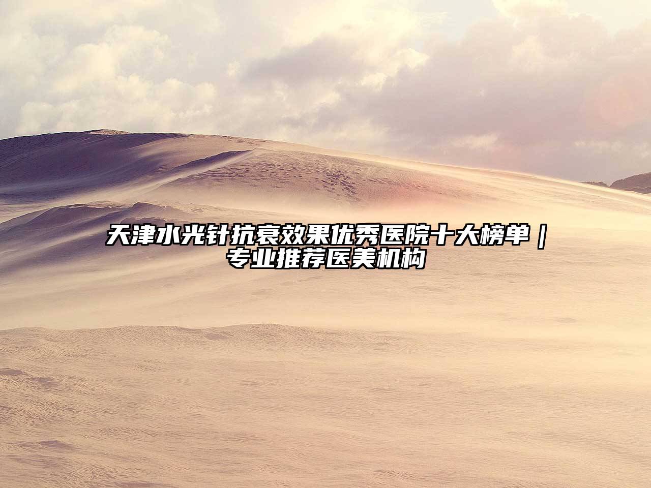 天津水光针抗衰效果优秀医院十大榜单｜专业推荐医美机构