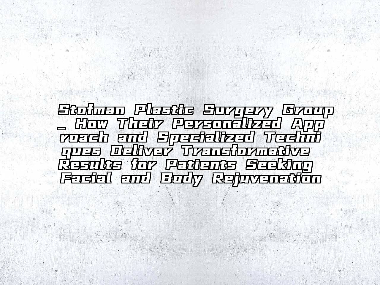 Stofman Plastic Surgery Group_ How Their Personalized Approach and Specialized Techniques Deliver Transformative Results for Patients Seeking Facial and Body Rejuvenation