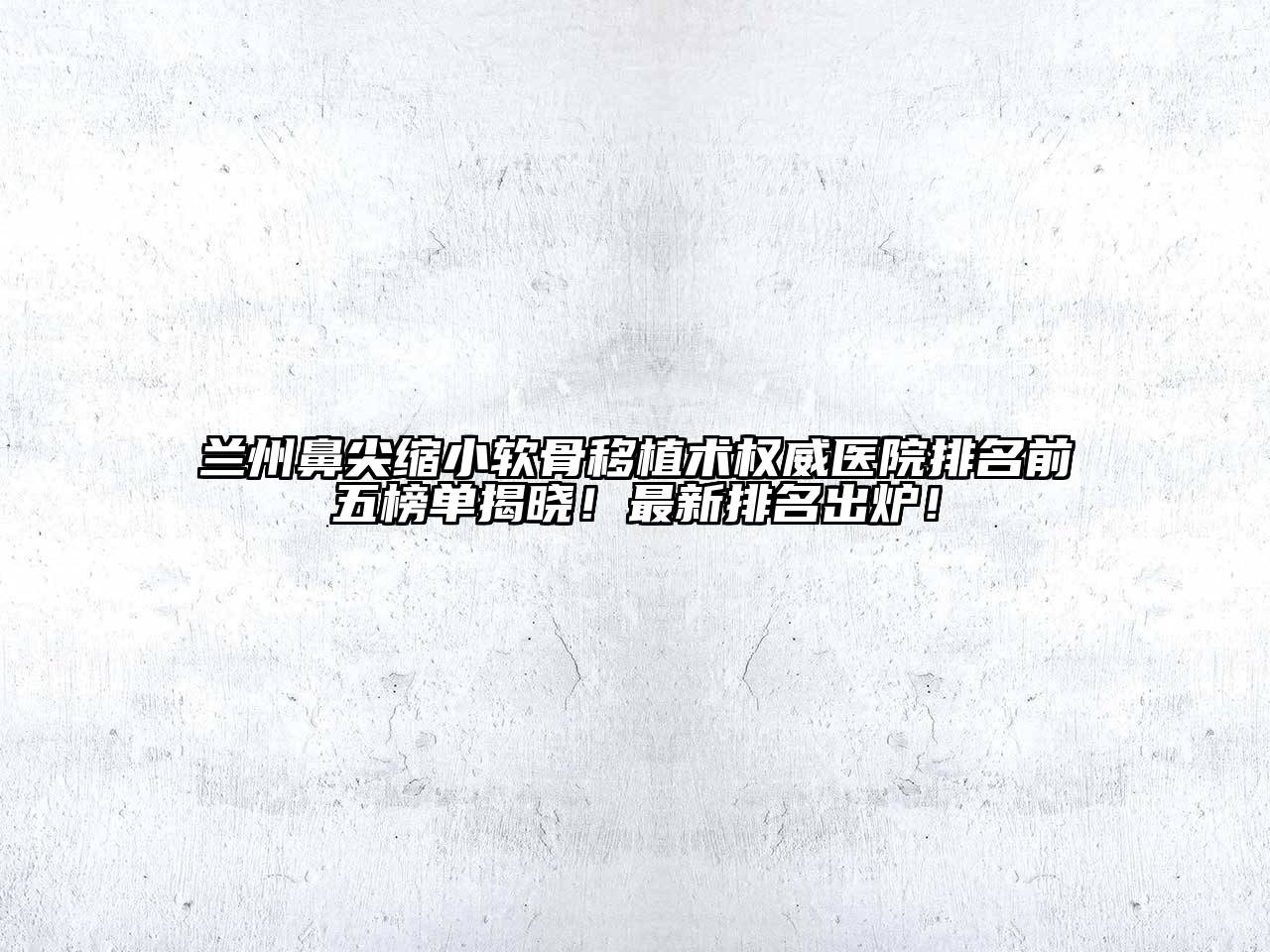 兰州鼻尖缩小软骨移植术权威医院排名前五榜单揭晓！最新排名出炉！