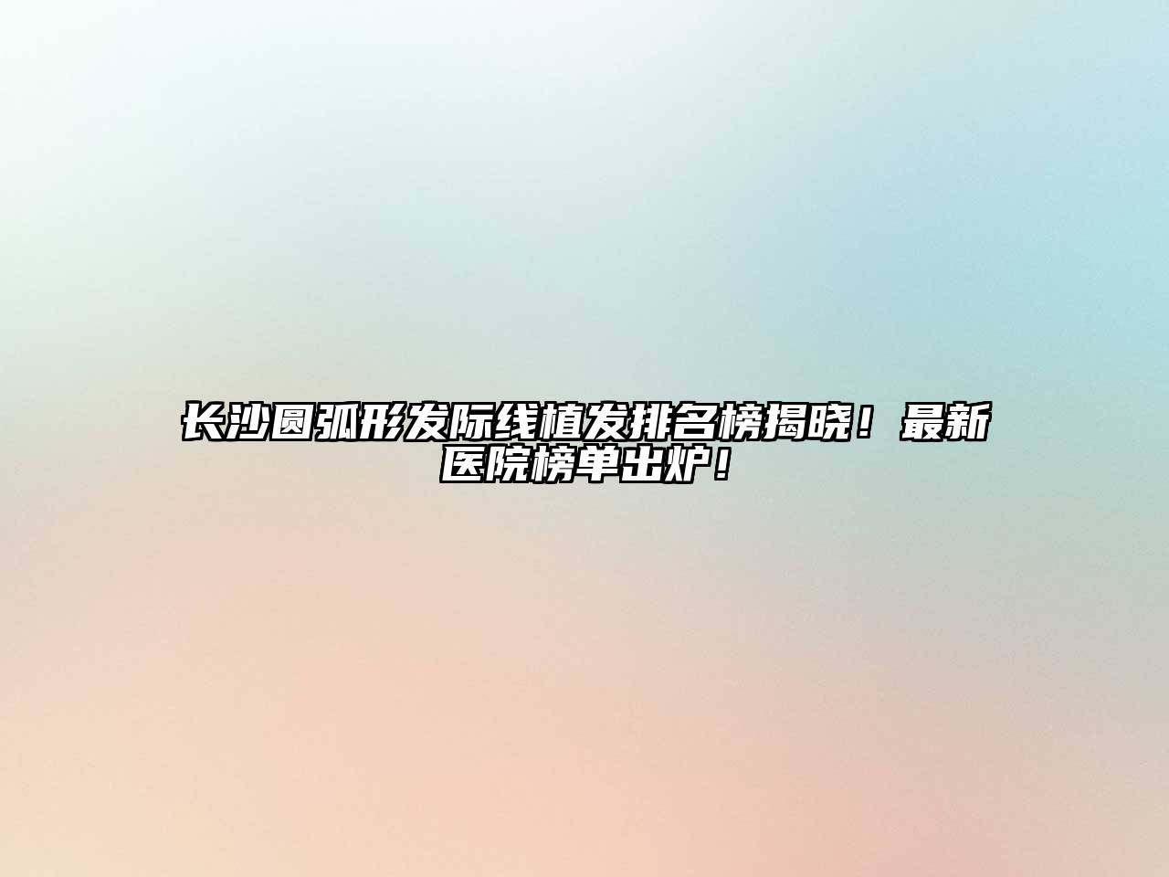 长沙圆弧形发际线植发排名榜揭晓！最新医院榜单出炉！