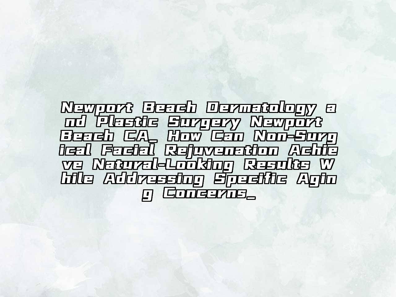 Newport Beach Dermatology and Plastic Surgery Newport Beach CA_ How Can Non-Surgical Facial Rejuvenation Achieve Natural-Looking Results While Addressing Specific Aging Concerns_