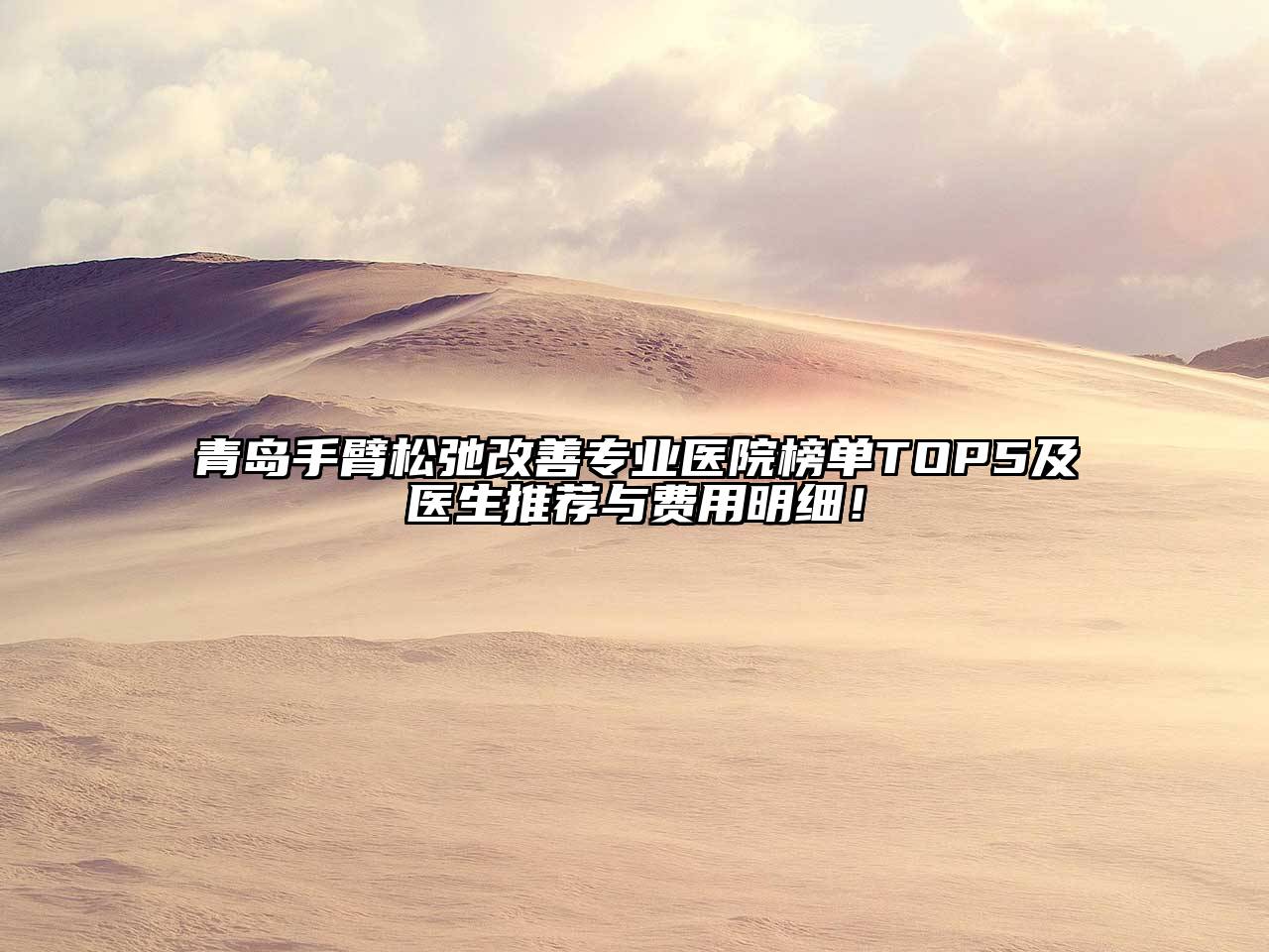 青岛手臂松弛改善专业医院榜单TOP5及医生推荐与费用明细！