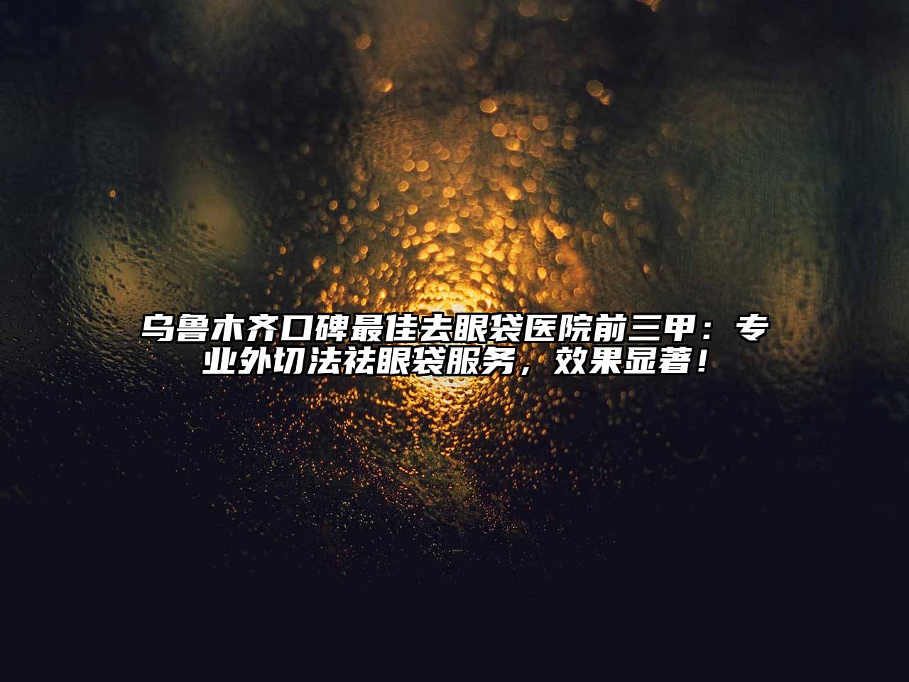 乌鲁木齐口碑最佳去眼袋医院前三甲：专业外切法祛眼袋服务，效果显著！